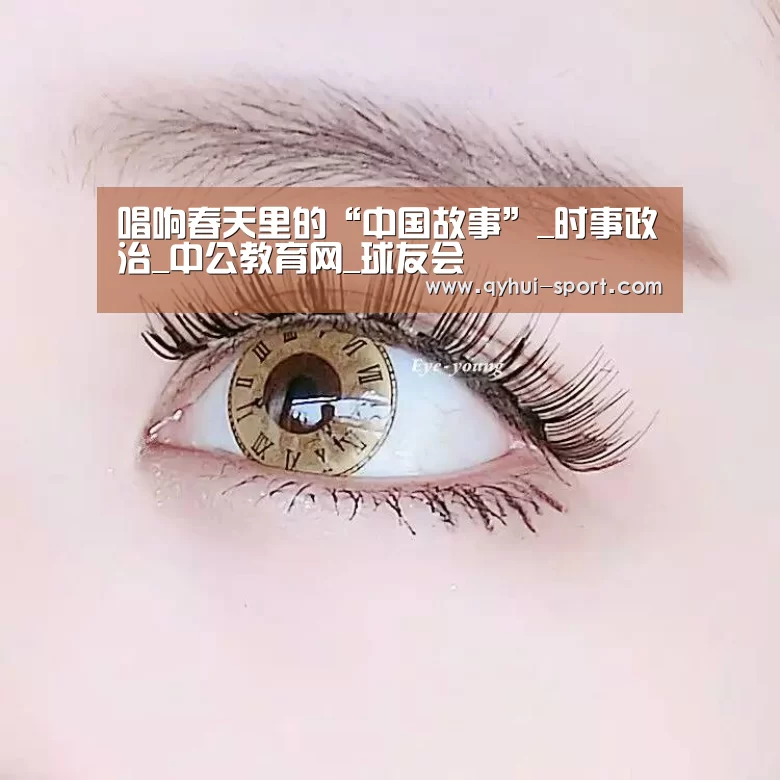 唱响春天里的“中国故事”_时事政治_中公教育网_球友会(图1) 球友会